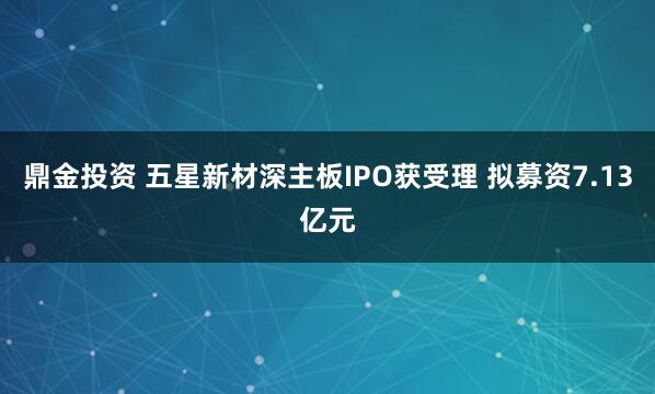 鼎金投资 五星新材深主板IPO获受理 拟募资7.13亿元