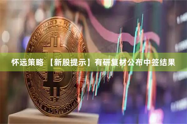 怀远策略 【新股提示】有研复材公布中签结果