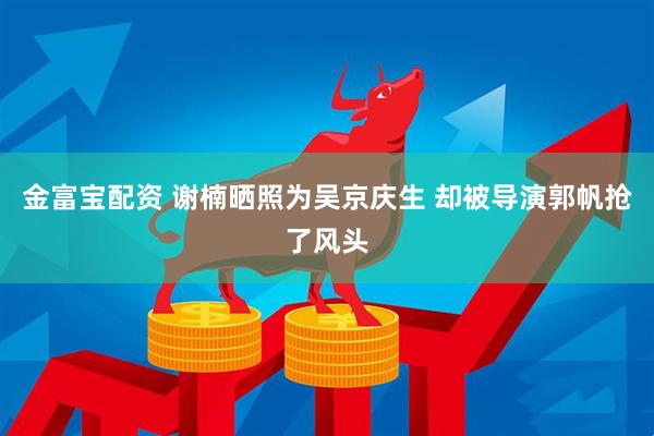 金富宝配资 谢楠晒照为吴京庆生 却被导演郭帆抢了风头