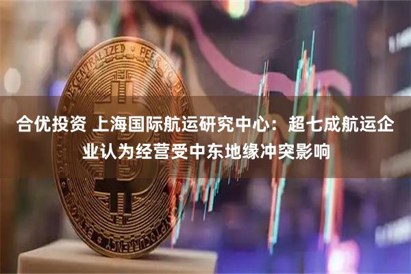 合优投资 上海国际航运研究中心：超七成航运企业认为经营受中东地缘冲突影响