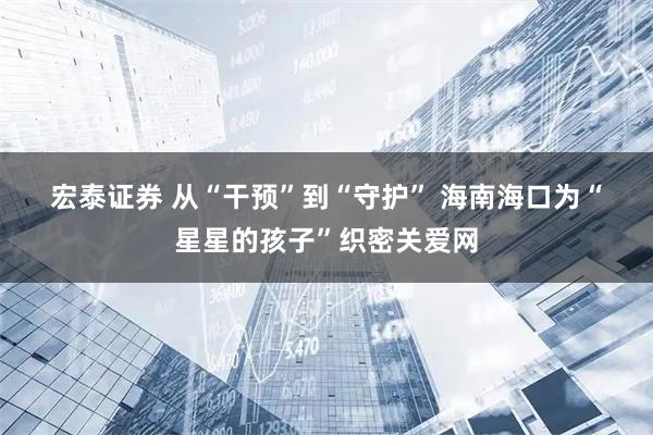 宏泰证券 从“干预”到“守护” 海南海口为“星星的孩子”织密关爱网
