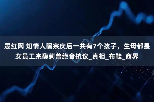 晟红网 知情人曝宗庆后一共有7个孩子，生母都是女员工宗馥莉曾绝食抗议_真相_布鞋_商界